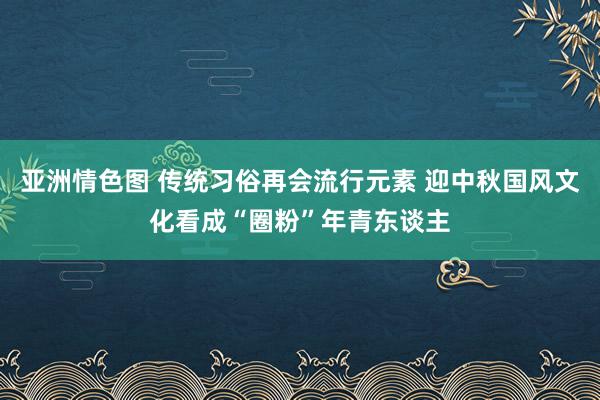 亚洲情色图 传统习俗再会流行元素 迎中秋国风文化看成“圈粉”年青东谈主