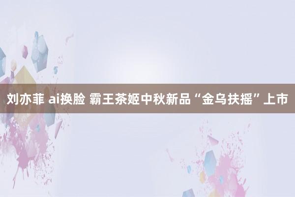 刘亦菲 ai换脸 霸王茶姬中秋新品“金乌扶摇”上市