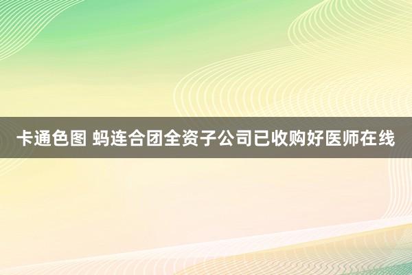 卡通色图 蚂连合团全资子公司已收购好医师在线