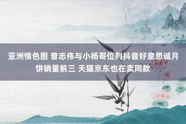 亚洲情色图 曾志伟与小杨哥位列抖音好意思诚月饼销量前三 天猫京东也在卖同款