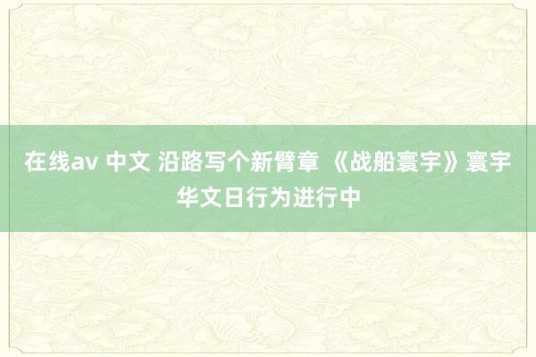 在线av 中文 沿路写个新臂章 《战船寰宇》寰宇华文日行为进行中