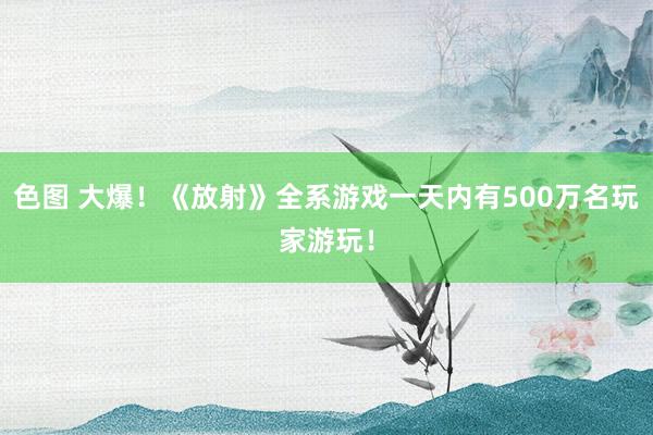 色图 大爆！《放射》全系游戏一天内有500万名玩家游玩！