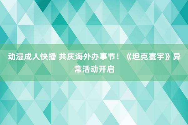 动漫成人快播 共庆海外办事节！《坦克寰宇》异常活动开启