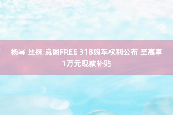 杨幂 丝袜 岚图FREE 318购车权利公布 至高享1万元现款补贴