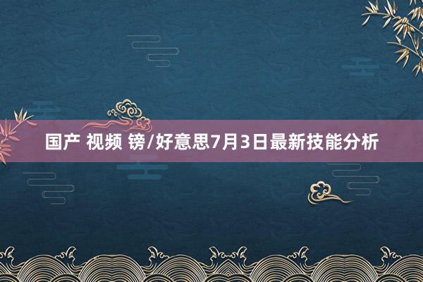 国产 视频 镑/好意思7月3日最新技能分析