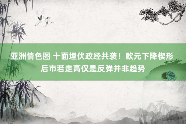 亚洲情色图 十面埋伏政经共袭！欧元下降楔形 后市若走高仅是反弹并非趋势