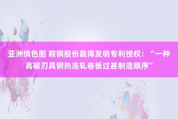 亚洲情色图 鞍钢股份赢得发明专利授权：“一种高碳刃具钢热连轧卷板过甚制造顺序”