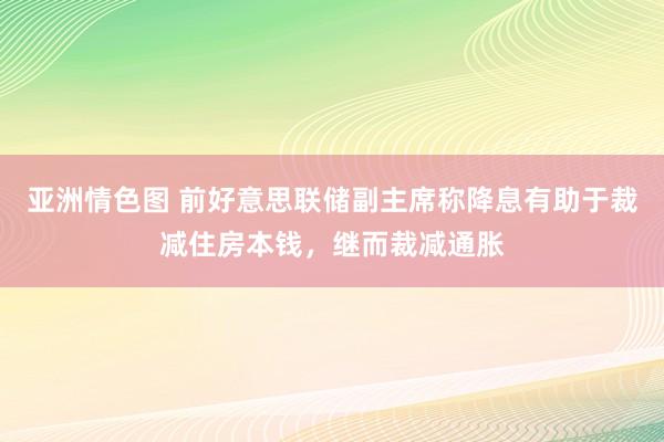 亚洲情色图 前好意思联储副主席称降息有助于裁减住房本钱，继而裁减通胀