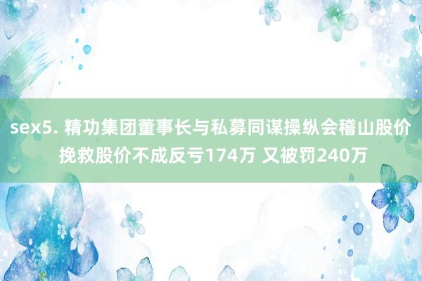 sex5. 精功集团董事长与私募同谋操纵会稽山股价 挽救股价不成反亏174万 又被罚240万