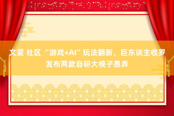 文爱 社区 “游戏+AI”玩法翻新，巨东谈主收罗发布两款自研大模子愚弄