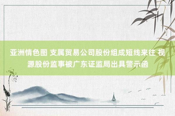 亚洲情色图 支属贸易公司股份组成短线来往 视源股份监事被广东证监局出具警示函