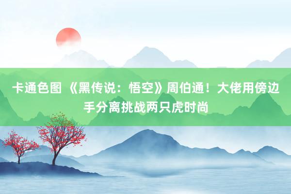 卡通色图 《黑传说：悟空》周伯通！大佬用傍边手分离挑战两只虎时尚