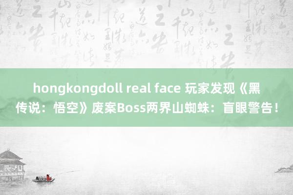 hongkongdoll real face 玩家发现《黑传说：悟空》废案Boss两界山蜘蛛：盲眼警告！