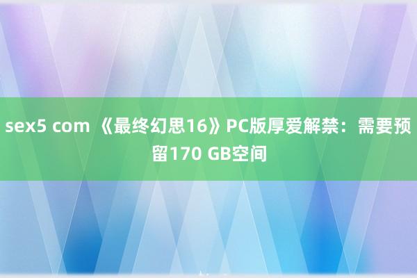 sex5 com 《最终幻思16》PC版厚爱解禁：需要预留170 GB空间