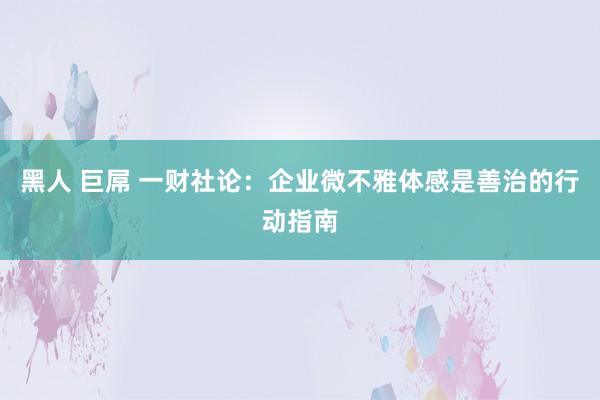 黑人 巨屌 一财社论：企业微不雅体感是善治的行动指南