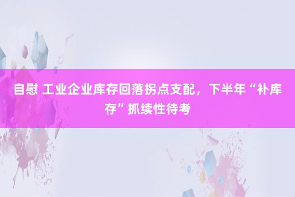 自慰 工业企业库存回落拐点支配，下半年“补库存”抓续性待考