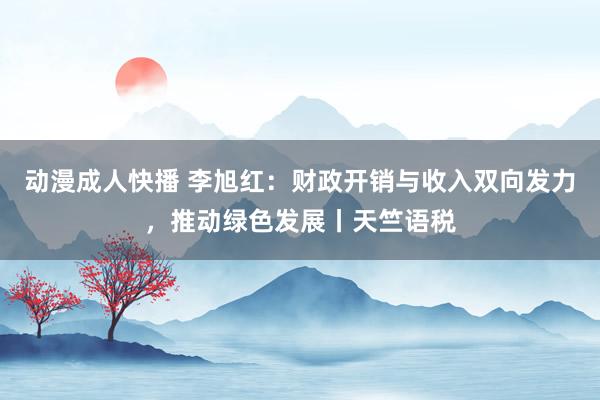 动漫成人快播 李旭红：财政开销与收入双向发力，推动绿色发展丨天竺语税