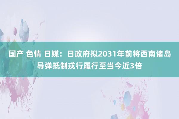 国产 色情 日媒：日政府拟2031年前将西南诸岛导弹抵制戎行履行至当今近3倍