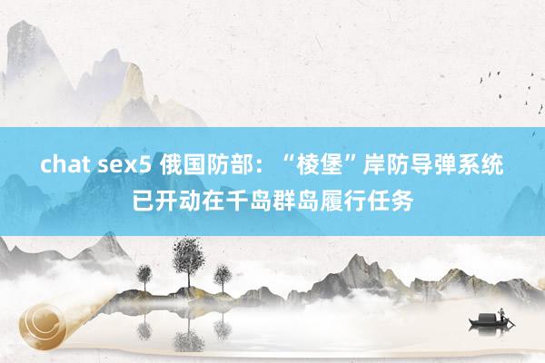 chat sex5 俄国防部：“棱堡”岸防导弹系统已开动在千岛群岛履行任务