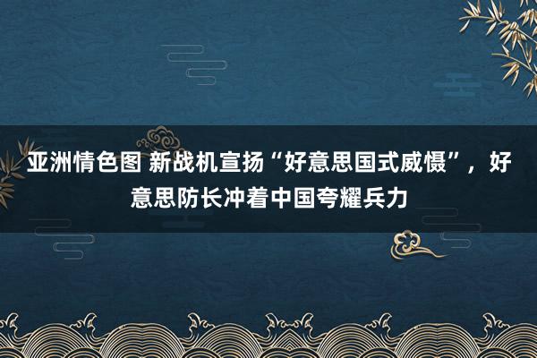 亚洲情色图 新战机宣扬“好意思国式威慑”，好意思防长冲着中国夸耀兵力