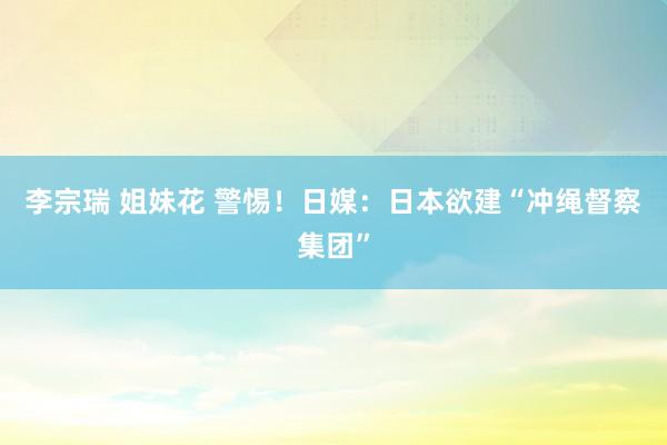 李宗瑞 姐妹花 警惕！日媒：日本欲建“冲绳督察集团”