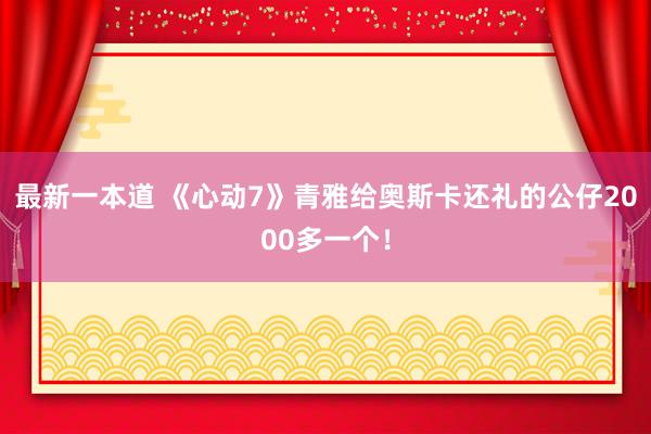 最新一本道 《心动7》青雅给奥斯卡还礼的公仔2000多一个！