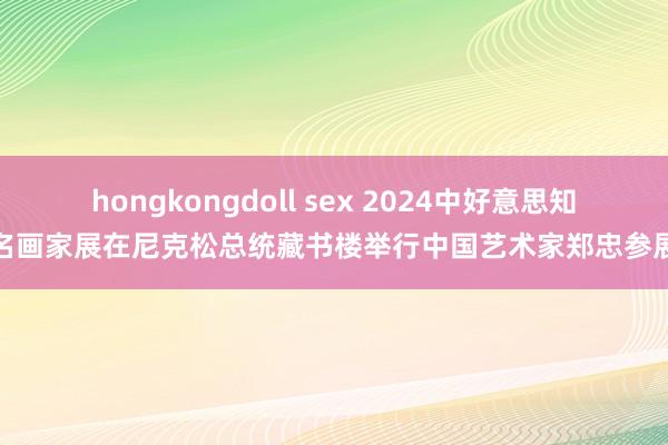 hongkongdoll sex 2024中好意思知名画家展在尼克松总统藏书楼举行中国艺术家郑忠参展