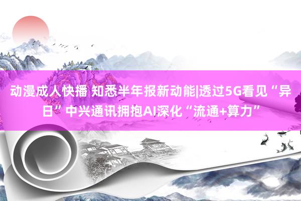 动漫成人快播 知悉半年报新动能|透过5G看见“异日”中兴通讯拥抱AI深化“流通+算力”