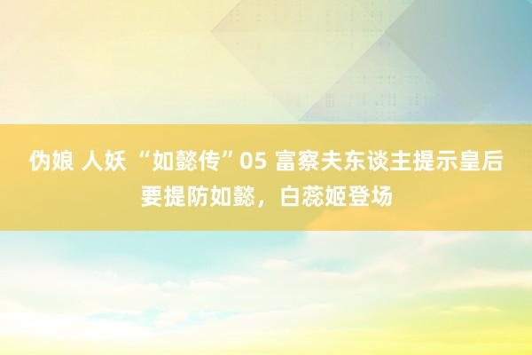 伪娘 人妖 “如懿传”05 富察夫东谈主提示皇后要提防如懿，白蕊姬登场