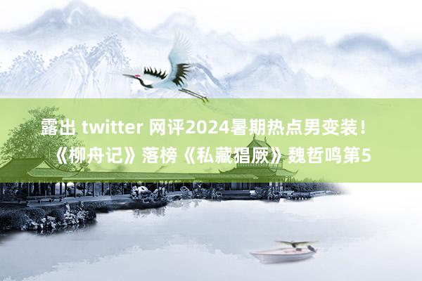 露出 twitter 网评2024暑期热点男变装！ 《柳舟记》落榜《私藏猖厥》魏哲鸣第5