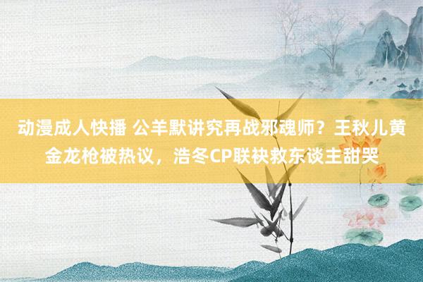 动漫成人快播 公羊默讲究再战邪魂师？王秋儿黄金龙枪被热议，浩冬CP联袂救东谈主甜哭