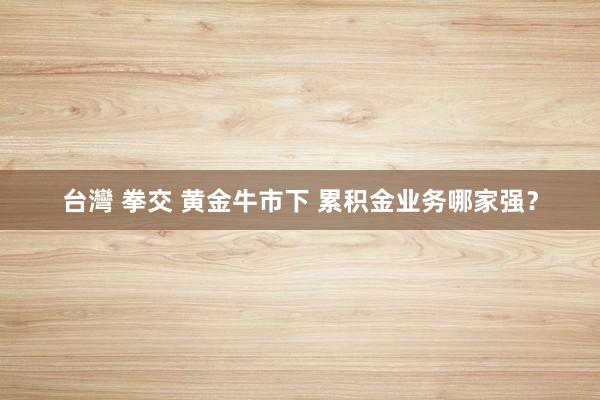 台灣 拳交 黄金牛市下 累积金业务哪家强？