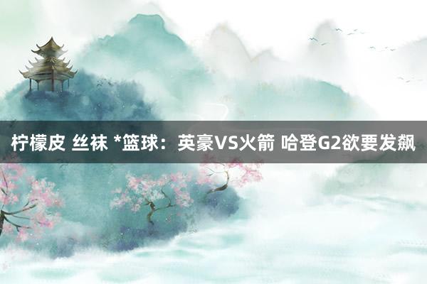 柠檬皮 丝袜 *篮球：英豪VS火箭 哈登G2欲要发飙