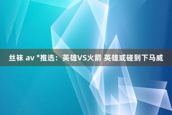 丝袜 av *推选：英雄VS火箭 英雄或碰到下马威