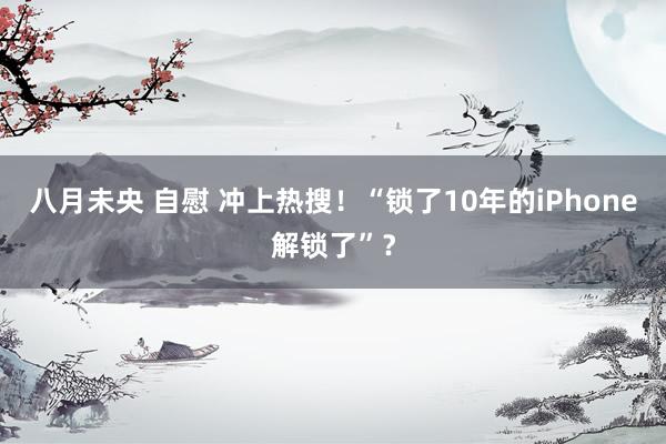 八月未央 自慰 冲上热搜！“锁了10年的iPhone解锁了”？