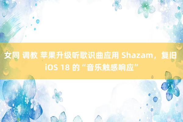 女同 调教 苹果升级听歌识曲应用 Shazam，复旧 iOS 18 的“音乐触感响应”