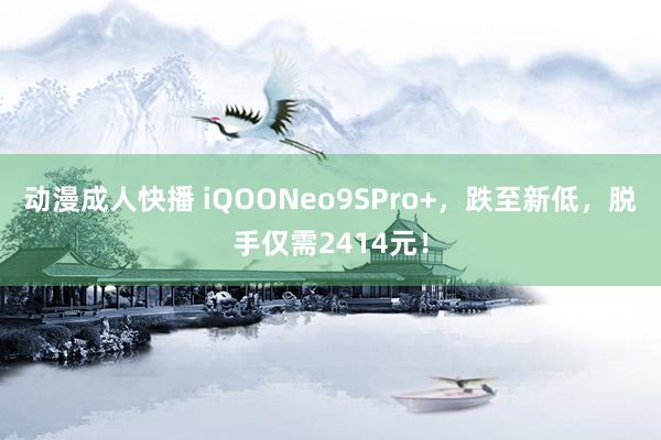 动漫成人快播 iQOONeo9SPro+，跌至新低，脱手仅需2414元！