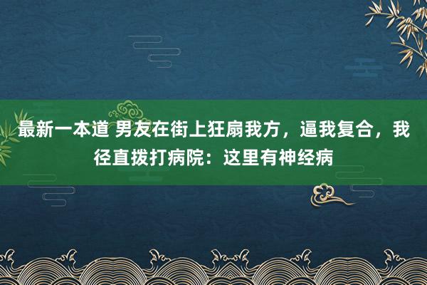 最新一本道 男友在街上狂扇我方，逼我复合，我径直拨打病院：这里有神经病