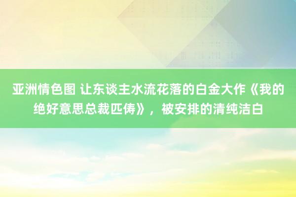 亚洲情色图 让东谈主水流花落的白金大作《我的绝好意思总裁匹俦》，被安排的清纯洁白