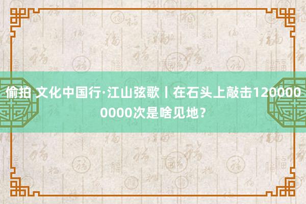 偷拍 文化中国行·江山弦歌丨在石头上敲击1200000000次是啥见地？