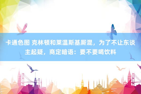 卡通色图 克林顿和莱温斯基厮混，为了不让东谈主起疑，商定暗语：要不要喝饮料