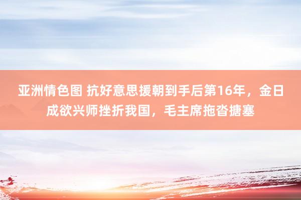 亚洲情色图 抗好意思援朝到手后第16年，金日成欲兴师挫折我国，毛主席拖沓搪塞