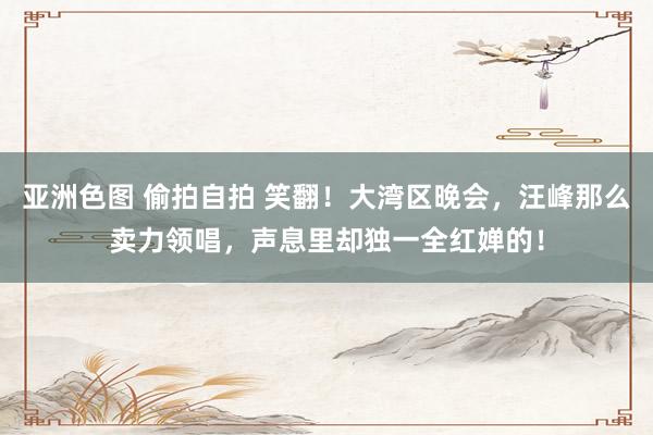 亚洲色图 偷拍自拍 笑翻！大湾区晚会，汪峰那么卖力领唱，声息里却独一全红婵的！