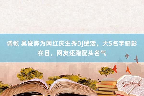 调教 具俊晔为网红庆生秀DJ绝活，大S名字昭彰在目，网友还蹭配头名气