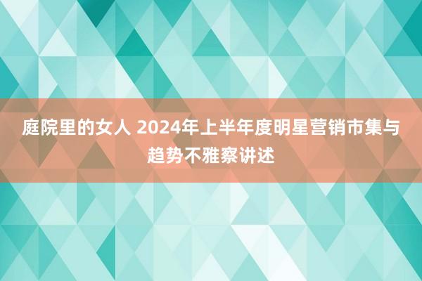 庭院里的女人 2024年上半年度明星营销市集与趋势不雅察讲述