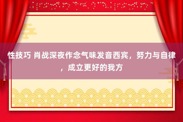 性技巧 肖战深夜作念气味发音西宾，努力与自律，成立更好的我方