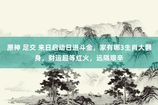 原神 足交 来日启动日进斗金，家有哪3生肖大翻身，财运超等红火，远隔艰辛