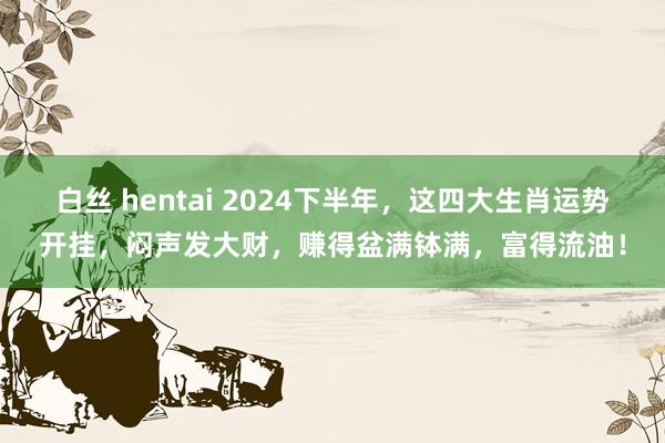 白丝 hentai 2024下半年，这四大生肖运势开挂，闷声发大财，赚得盆满钵满，富得流油！