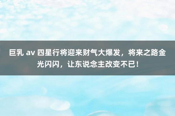 巨乳 av 四星行将迎来财气大爆发，将来之路金光闪闪，让东说念主改变不已！