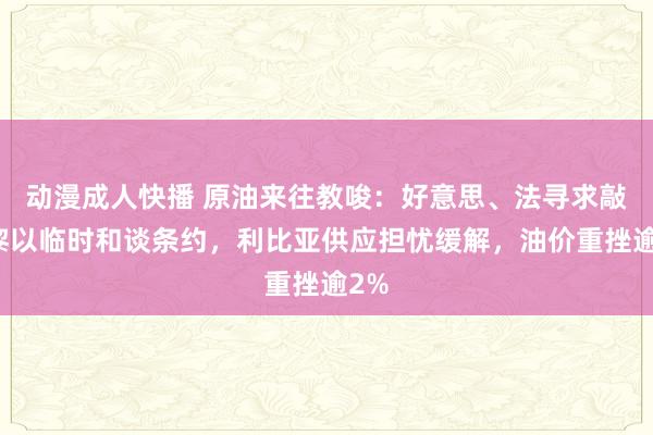 动漫成人快播 原油来往教唆：好意思、法寻求敲定黎以临时和谈条约，利比亚供应担忧缓解，油价重挫逾2%